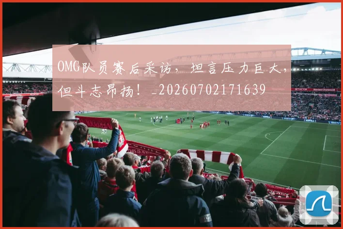 OMG队员赛后采访，坦言压力巨大，但斗志昂扬！_20260702171639