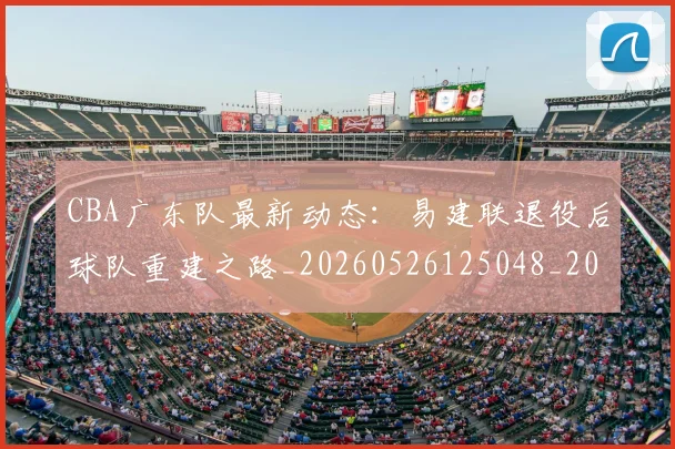 CBA广东队最新动态：易建联退役后球队重建之路_20260526125048_20260712044910
