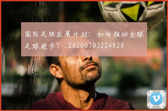 国际足联发展计划：如何推动全球足球进步？_20260703224828