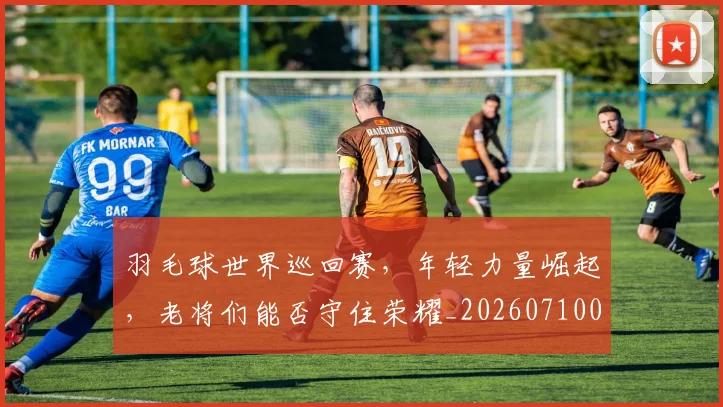 羽毛球世界巡回赛，年轻力量崛起，老将们能否守住荣耀_20260710003920