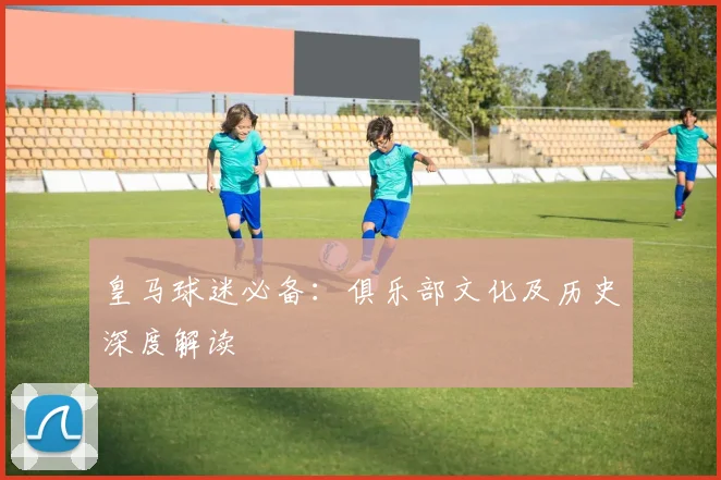 皇马球迷必备：俱乐部文化及历史深度解读