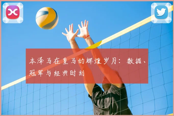 本泽马在皇马的辉煌岁月：数据、冠军与经典时刻