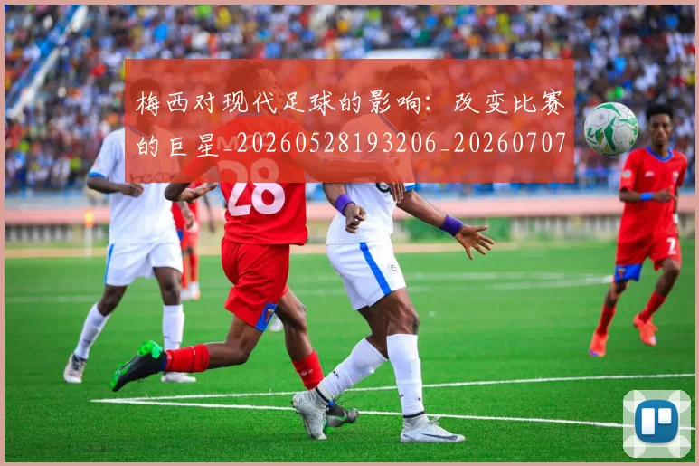 梅西对现代足球的影响：改变比赛的巨星_20260528193206_20260707023300