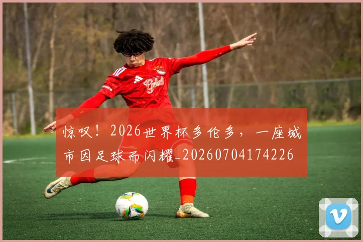 惊叹！2026世界杯多伦多，一座城市因足球而闪耀_20260704174226