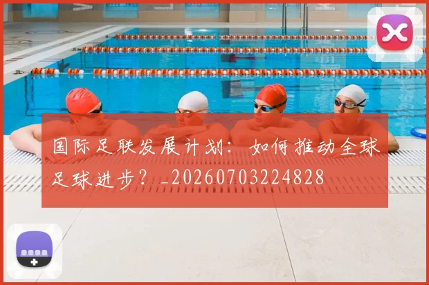 国际足联发展计划：如何推动全球足球进步？_20260703224828