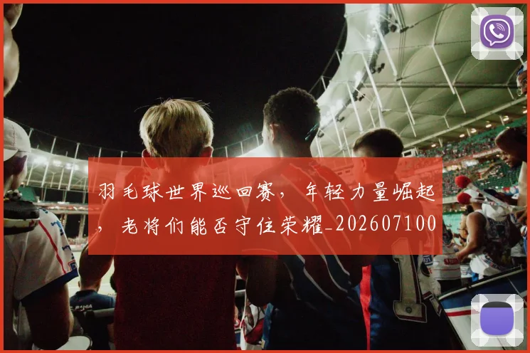 羽毛球世界巡回赛，年轻力量崛起，老将们能否守住荣耀_20260710003920