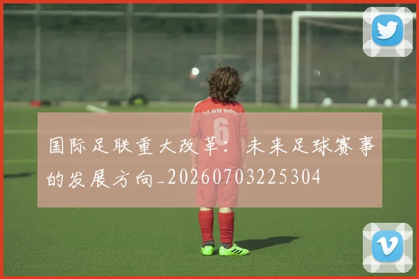国际足联重大改革：未来足球赛事的发展方向_20260703225304