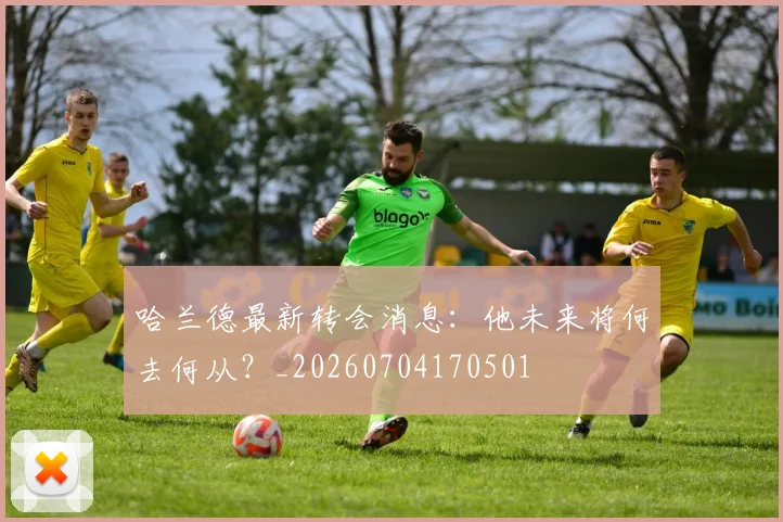 哈兰德最新转会消息：他未来将何去何从？_20260704170501