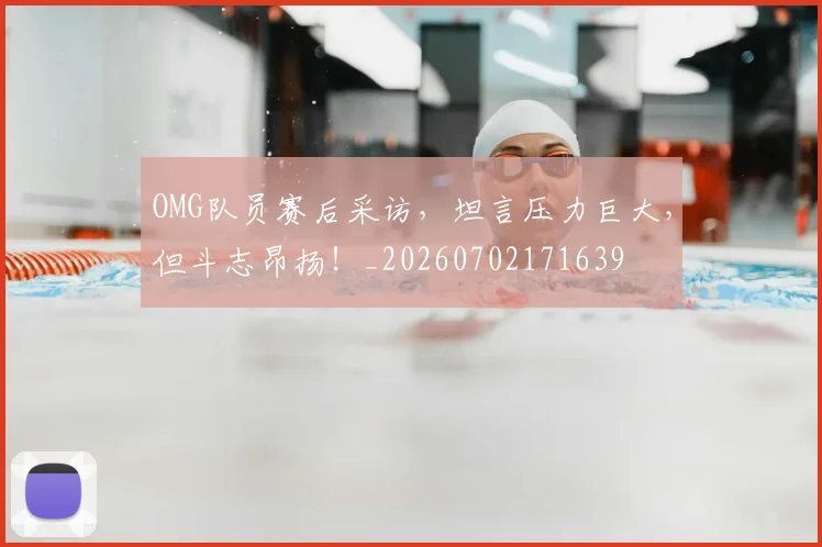 OMG队员赛后采访,坦言压力巨大,但斗志昂扬!_20260702171639
