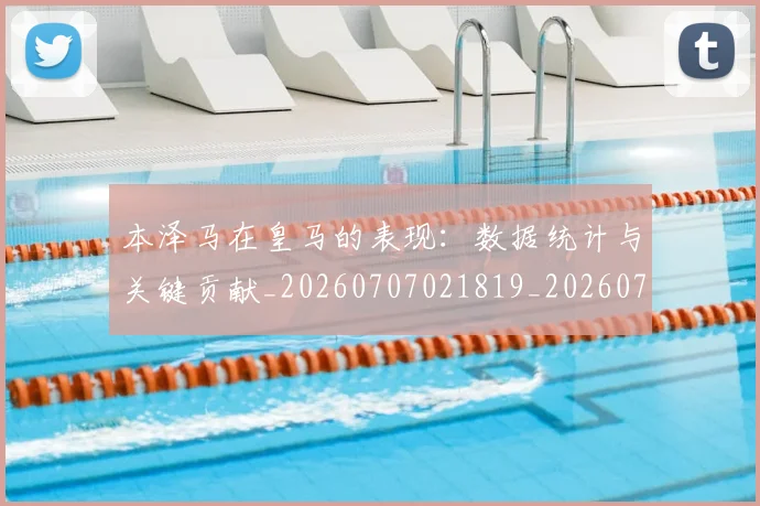 本泽马在皇马的表现：数据统计与关键贡献_20260707021819_20260731174251
