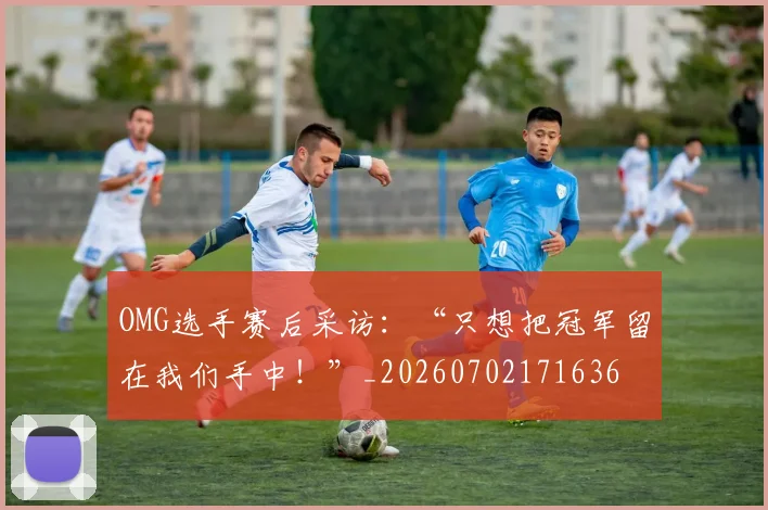 OMG选手赛后采访:“只想把冠军留在我们手中!”_20260702171636