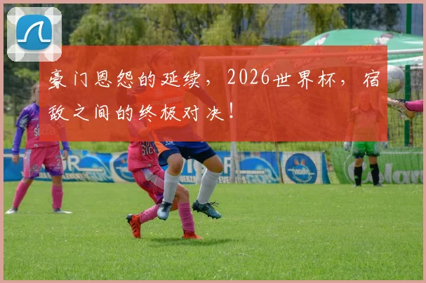 豪门恩怨的延续，2026世界杯，宿敌之间的终极对决！