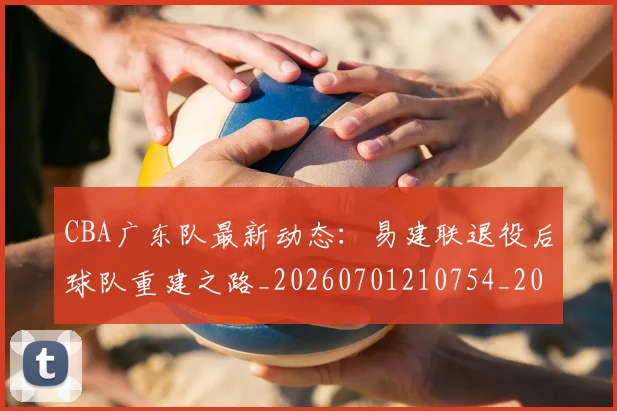 CBA广东队最新动态：易建联退役后球队重建之路_20260701210754_20260713214724