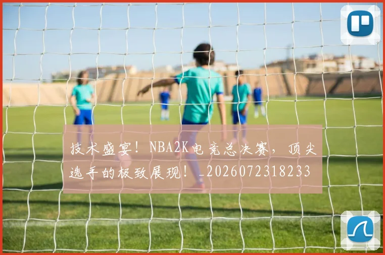技术盛宴！NBA2K电竞总决赛，顶尖选手的极致展现！_20260723182331