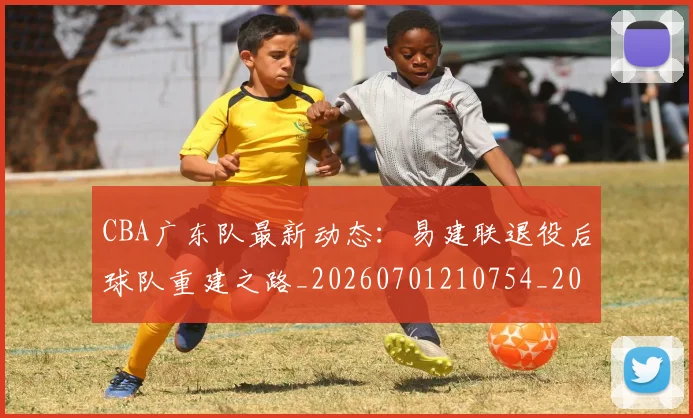 CBA广东队最新动态：易建联退役后球队重建之路_20260701210754_20260713214724