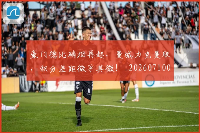 豪门德比硝烟再起，曼城力克曼联，积分差距微乎其微！_20260710013830