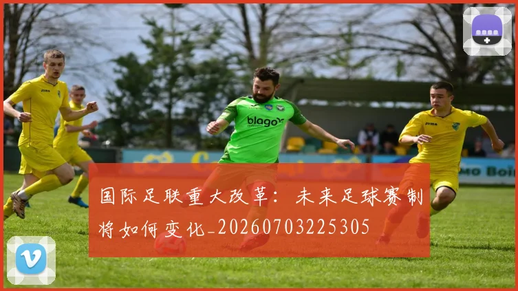 国际足联重大改革:未来足球赛制将如何变化_20260703225305
