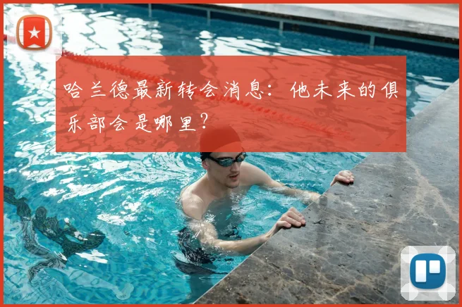 哈兰德最新转会消息：他未来的俱乐部会是哪里？