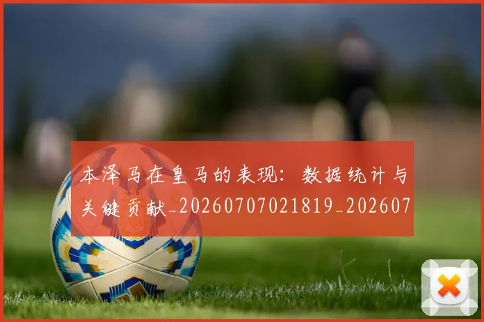 本泽马在皇马的表现:数据统计与关键贡献_20260707021819_20260731174251