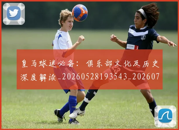 皇马球迷必备：俱乐部文化及历史深度解读_20260528193543_20260708194323